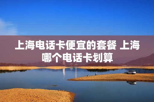 上海电话卡便宜的套餐 上海哪个电话卡划算