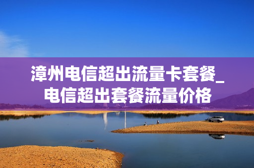 漳州电信超出流量卡套餐_电信超出套餐流量价格