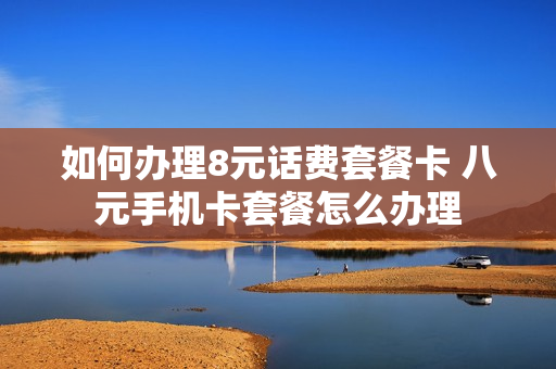 如何办理8元话费套餐卡 八元手机卡套餐怎么办理