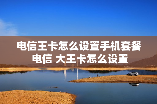 电信王卡怎么设置手机套餐 电信 大王卡怎么设置
