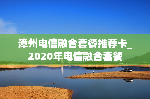 漳州电信融合套餐推荐卡_2020年电信融合套餐