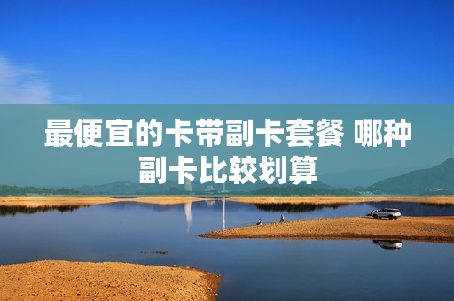 最便宜的卡带副卡套餐 哪种副卡比较划算
