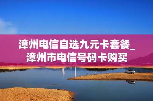漳州电信自选九元卡套餐_漳州市电信号码卡购买