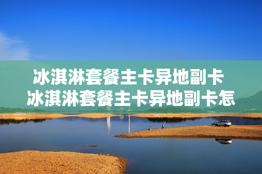 冰淇淋套餐主卡异地副卡 冰淇淋套餐主卡异地副卡怎么办