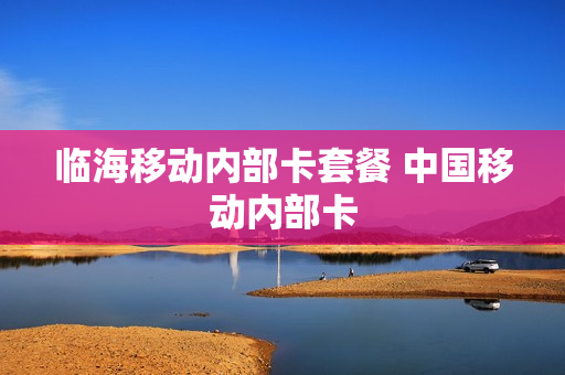 临海移动内部卡套餐 中国移动内部卡