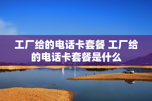 工厂给的电话卡套餐 工厂给的电话卡套餐是什么