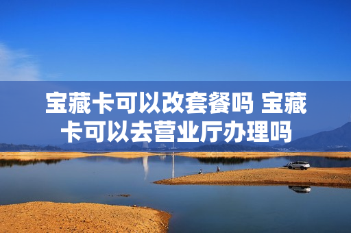 宝藏卡可以改套餐吗 宝藏卡可以去营业厅办理吗