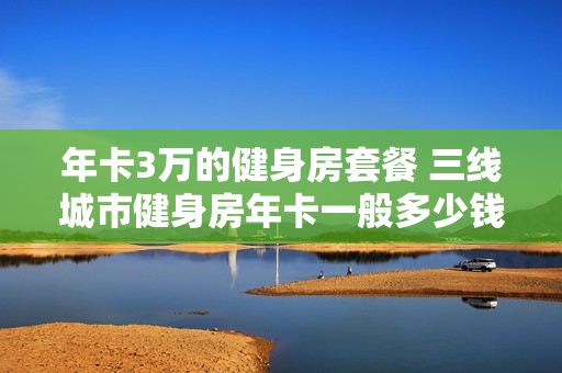 年卡3万的健身房套餐 三线城市健身房年卡一般多少钱