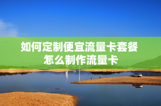 如何定制便宜流量卡套餐 怎么制作流量卡