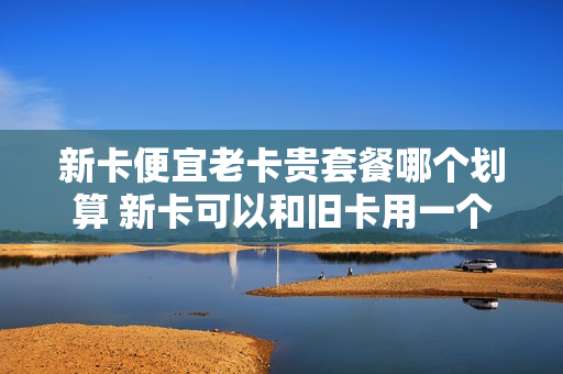 新卡便宜老卡贵套餐哪个划算 新卡可以和旧卡用一个套餐