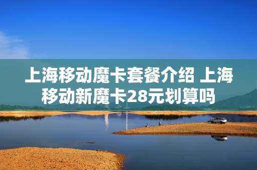 上海移动魔卡套餐介绍 上海移动新魔卡28元划算吗