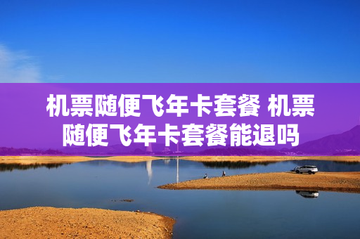 机票随便飞年卡套餐 机票随便飞年卡套餐能退吗