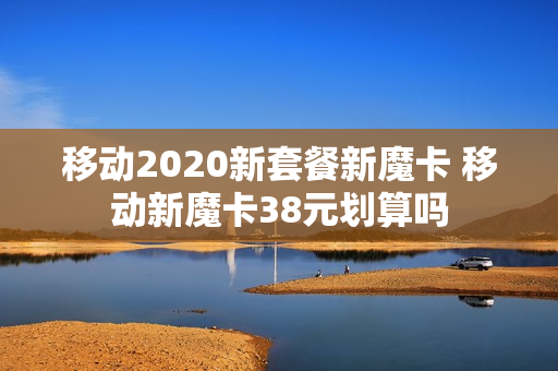 移动2020新套餐新魔卡 移动新魔卡38元划算吗