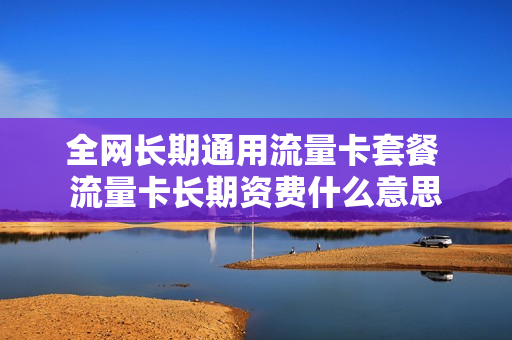 全网长期通用流量卡套餐 流量卡长期资费什么意思