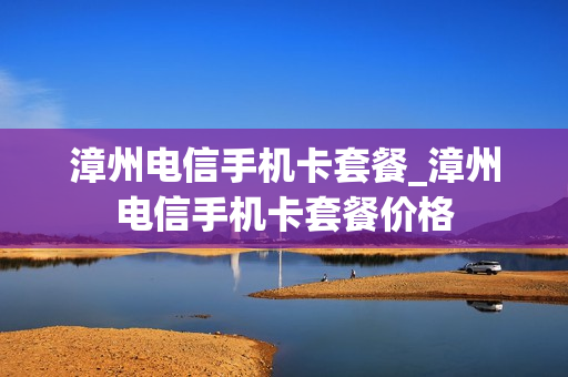 漳州电信手机卡套餐_漳州电信手机卡套餐价格