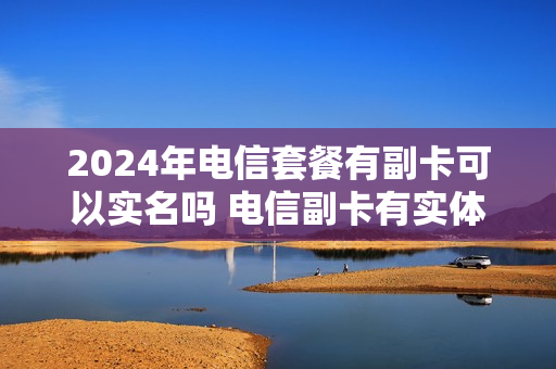 2024年电信套餐有副卡可以实名吗 电信副卡有实体卡吗