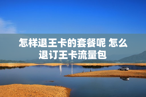 怎样退王卡的套餐呢 怎么退订王卡流量包