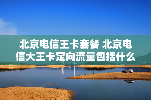北京电信王卡套餐 北京电信大王卡定向流量包括什么