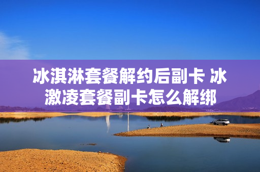 冰淇淋套餐解约后副卡 冰激凌套餐副卡怎么解绑