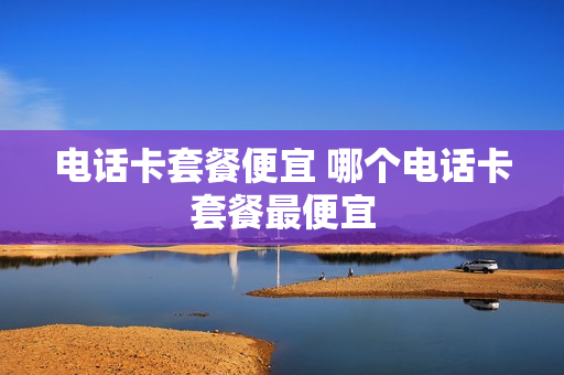 电话卡套餐便宜 哪个电话卡套餐最便宜