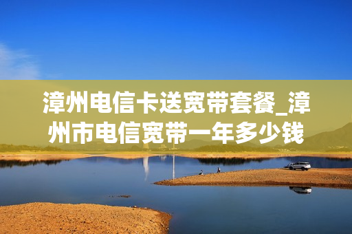 漳州电信卡送宽带套餐_漳州市电信宽带一年多少钱