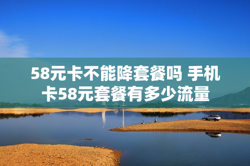 58元卡不能降套餐吗 手机卡58元套餐有多少流量