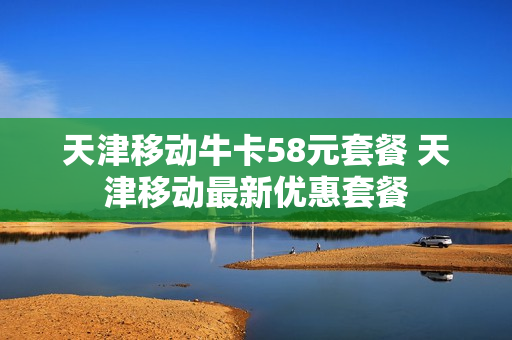 天津移动牛卡58元套餐 天津移动最新优惠套餐