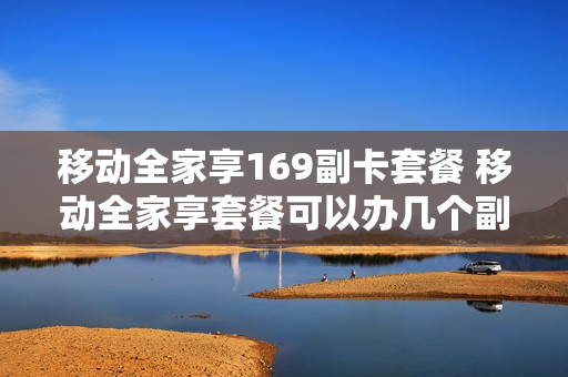 移动全家享169副卡套餐 移动全家享套餐可以办几个副卡