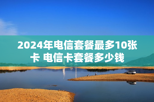 2024年电信套餐最多10张卡 电信卡套餐多少钱