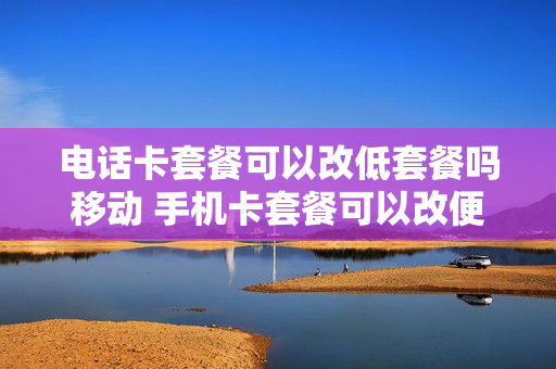 电话卡套餐可以改低套餐吗移动 手机卡套餐可以改便宜的吗?