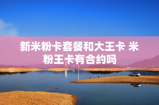 新米粉卡套餐和大王卡 米粉王卡有合约吗
