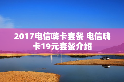 2017电信嗨卡套餐 电信嗨卡19元套餐介绍