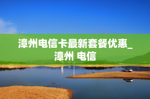 漳州电信卡最新套餐优惠_漳州 电信