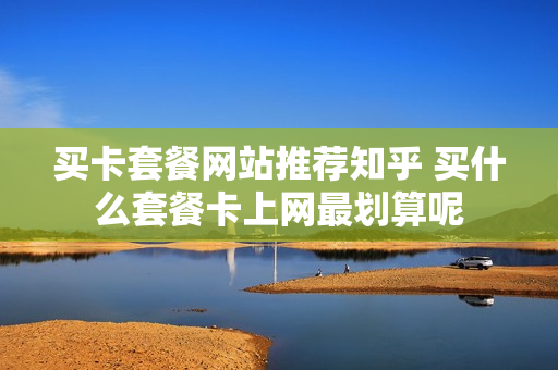 买卡套餐网站推荐知乎 买什么套餐卡上网最划算呢