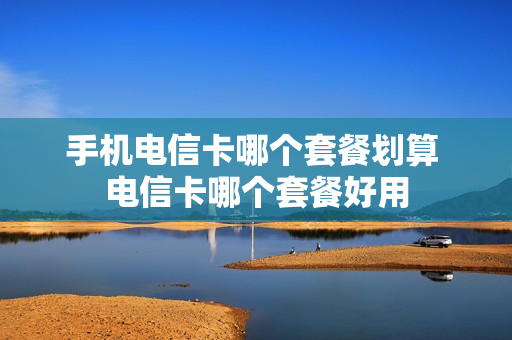手机电信卡哪个套餐划算 电信卡哪个套餐好用