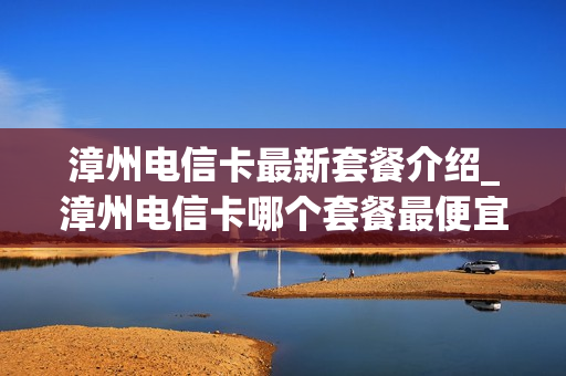 漳州电信卡最新套餐介绍_漳州电信卡哪个套餐最便宜