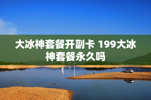 大冰神套餐开副卡 199大冰神套餐永久吗