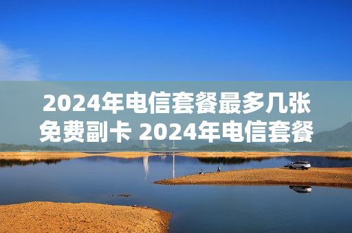 2024年电信套餐最多几张免费副卡 2024年电信套餐最多几张免费副卡呢