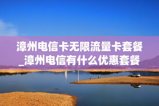 漳州电信卡无限流量卡套餐_漳州电信有什么优惠套餐