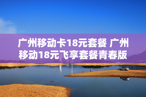 广州移动卡18元套餐 广州移动18元飞享套餐青春版