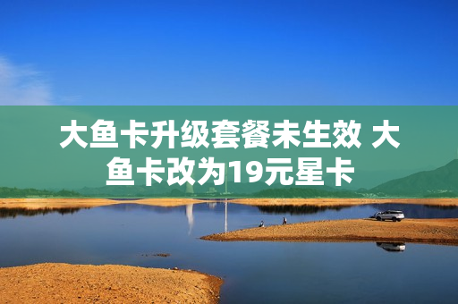 大鱼卡升级套餐未生效 大鱼卡改为19元星卡