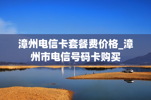 漳州电信卡套餐费价格_漳州市电信号码卡购买