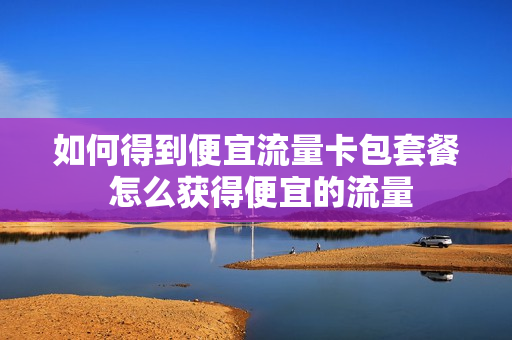 如何得到便宜流量卡包套餐 怎么获得便宜的流量