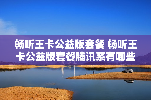 畅听王卡公益版套餐 畅听王卡公益版套餐腾讯系有哪些