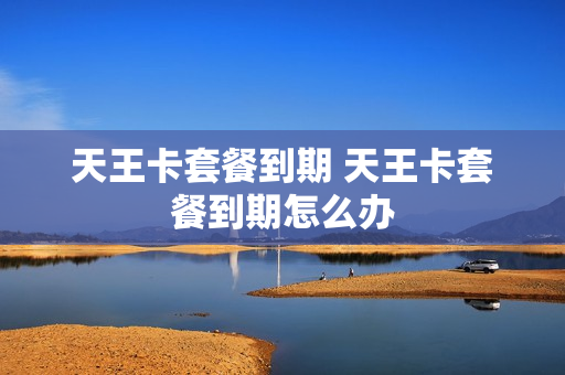 天王卡套餐到期 天王卡套餐到期怎么办