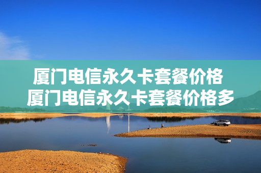 厦门电信永久卡套餐价格 厦门电信永久卡套餐价格多少