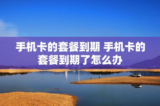手机卡的套餐到期 手机卡的套餐到期了怎么办