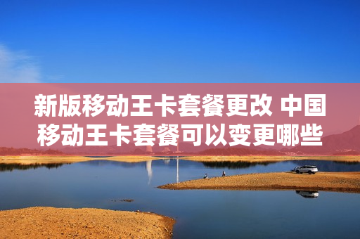 新版移动王卡套餐更改 中国移动王卡套餐可以变更哪些流量套餐
