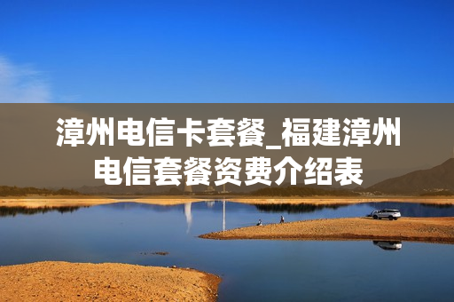 漳州电信卡套餐_福建漳州电信套餐资费介绍表