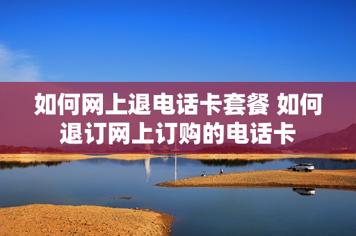 如何网上退电话卡套餐 如何退订网上订购的电话卡